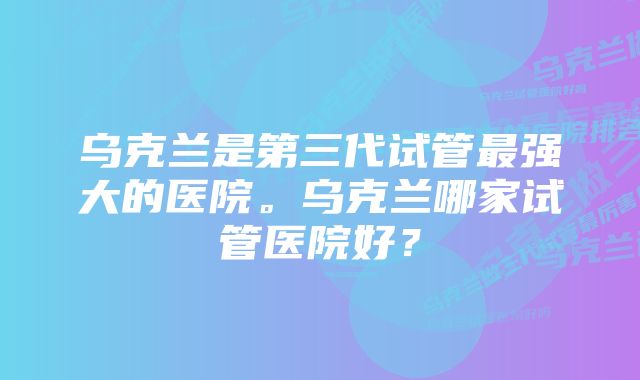 乌克兰是第三代试管最强大的医院。乌克兰哪家试管医院好？