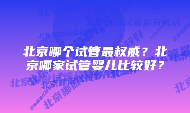 北京哪个试管最权威？北京哪家试管婴儿比较好？