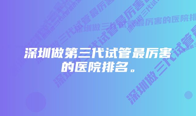 深圳做第三代试管最厉害的医院排名。