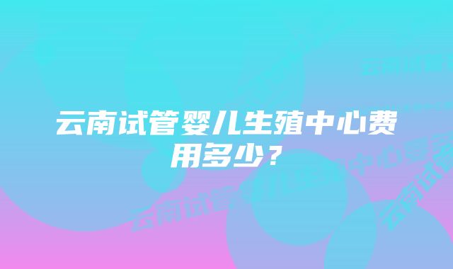 云南试管婴儿生殖中心费用多少？