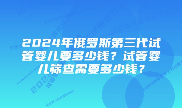 2024年俄罗斯第三代试管婴儿要多少钱？试管婴儿筛查需要多少钱？