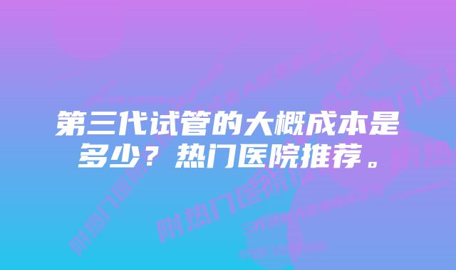 第三代试管的大概成本是多少？热门医院推荐。