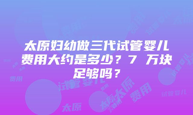 太原妇幼做三代试管婴儿费用大约是多少？7 万块足够吗？