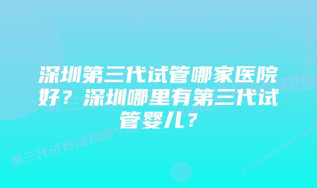 深圳第三代试管哪家医院好？深圳哪里有第三代试管婴儿？