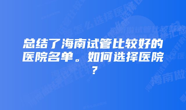 总结了海南试管比较好的医院名单。如何选择医院？