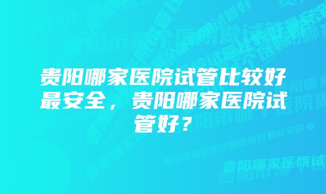 贵阳哪家医院试管比较好最安全，贵阳哪家医院试管好？