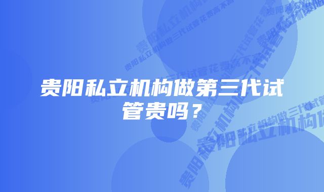 贵阳私立机构做第三代试管贵吗？