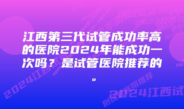 江西第三代试管成功率高的医院2024年能成功一次吗？是试管医院推荐的。