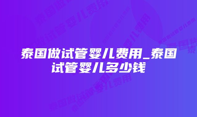 泰国做试管婴儿费用_泰国试管婴儿多少钱