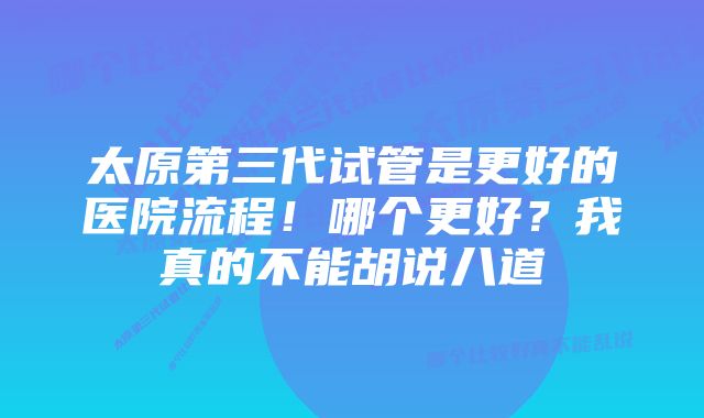 太原第三代试管是更好的医院流程！哪个更好？我真的不能胡说八道