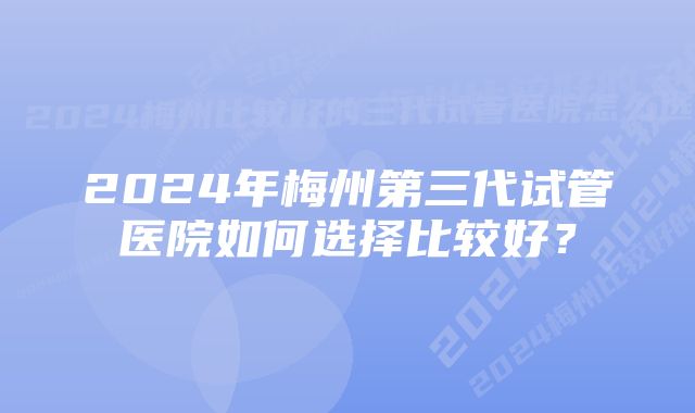 2024年梅州第三代试管医院如何选择比较好？