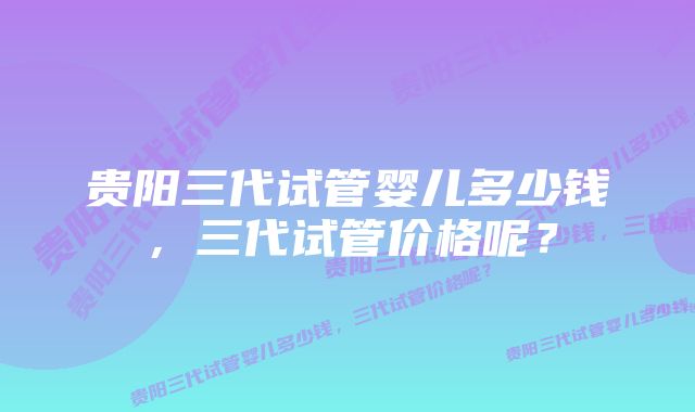 贵阳三代试管婴儿多少钱，三代试管价格呢？