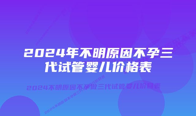 2024年不明原因不孕三代试管婴儿价格表