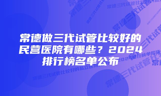 常德做三代试管比较好的民营医院有哪些？2024排行榜名单公布