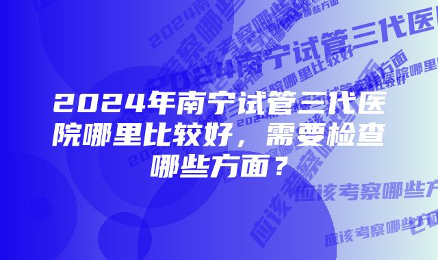 2024年南宁试管三代医院哪里比较好，需要检查哪些方面？