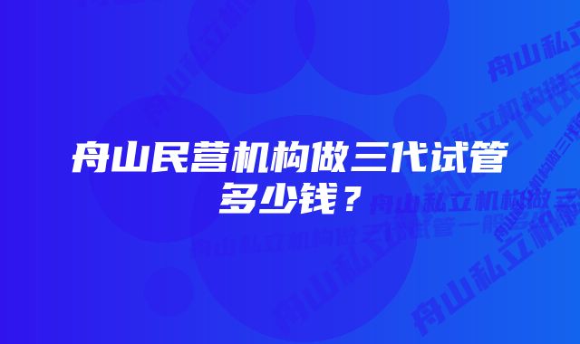 舟山民营机构做三代试管多少钱？