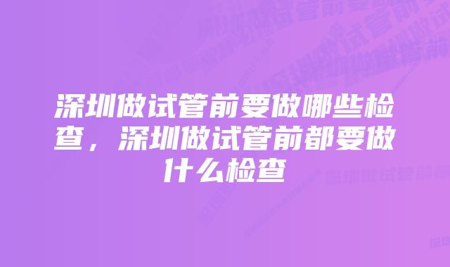 深圳做试管前要做哪些检查，深圳做试管前都要做什么检查