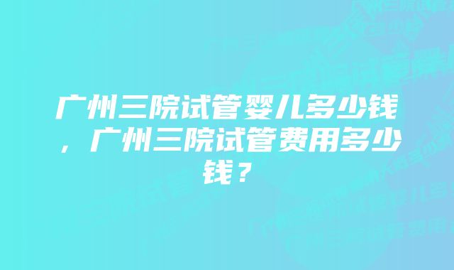 广州三院试管婴儿多少钱，广州三院试管费用多少钱？