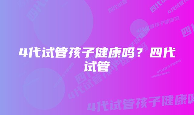 4代试管孩子健康吗？四代试管