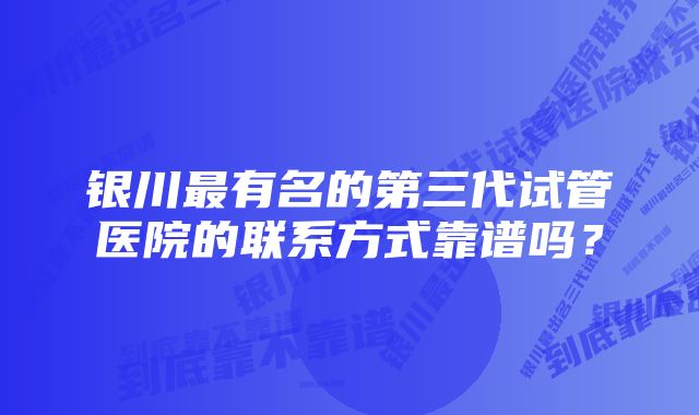 银川最有名的第三代试管医院的联系方式靠谱吗？