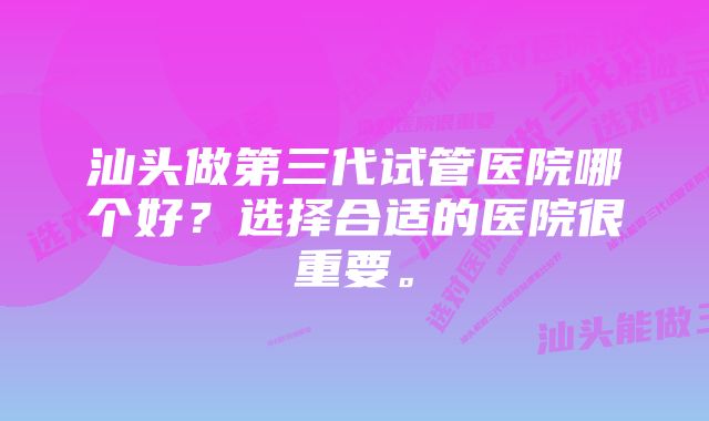 汕头做第三代试管医院哪个好？选择合适的医院很重要。