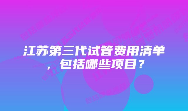 江苏第三代试管费用清单，包括哪些项目？