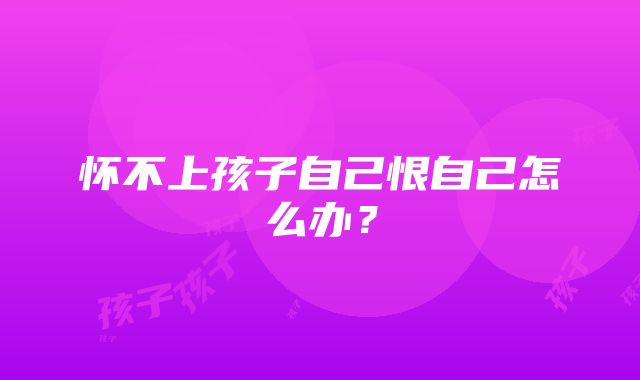 怀不上孩子自己恨自己怎么办？