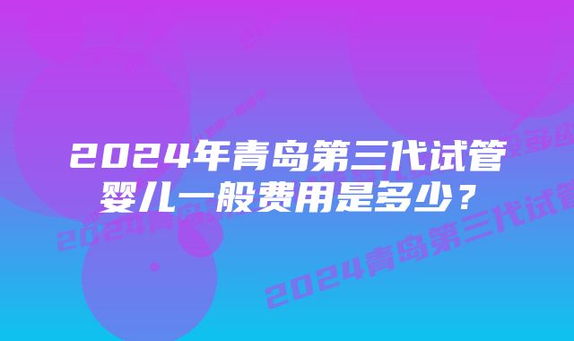 2024年青岛第三代试管婴儿一般费用是多少？