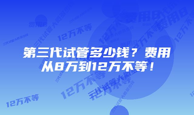 第三代试管多少钱？费用从8万到12万不等！