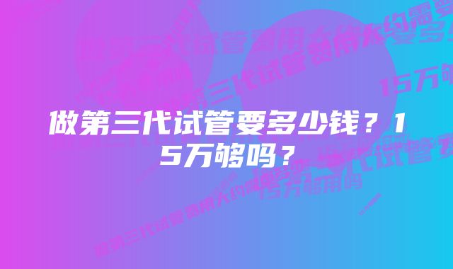 做第三代试管要多少钱？15万够吗？