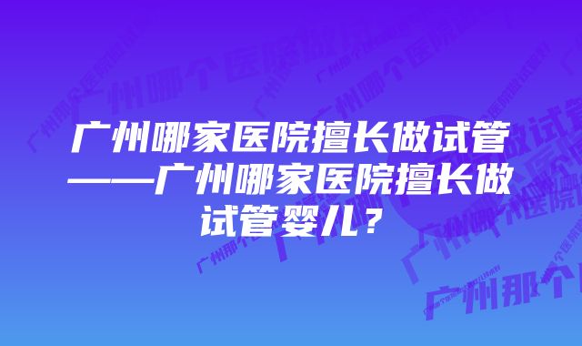 广州哪家医院擅长做试管——广州哪家医院擅长做试管婴儿？