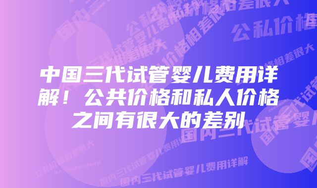 中国三代试管婴儿费用详解！公共价格和私人价格之间有很大的差别