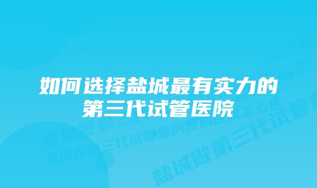 如何选择盐城最有实力的第三代试管医院