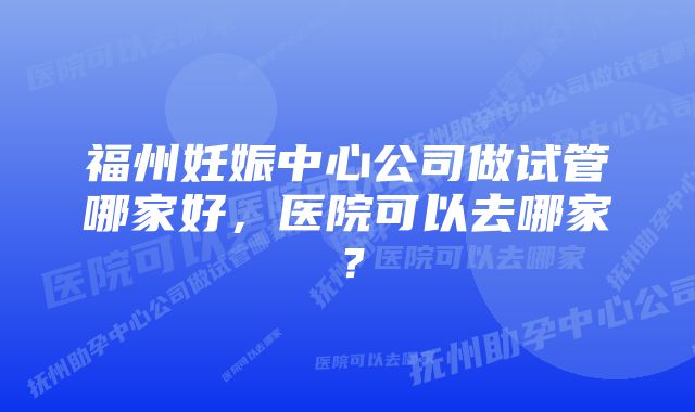 福州妊娠中心公司做试管哪家好，医院可以去哪家？