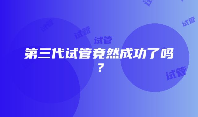 第三代试管竟然成功了吗？