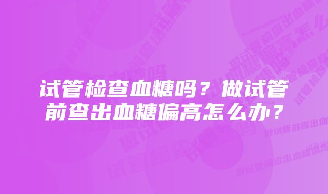 试管检查血糖吗？做试管前查出血糖偏高怎么办？