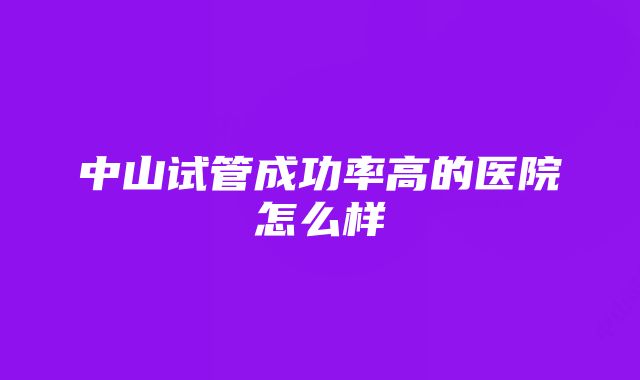 中山试管成功率高的医院怎么样