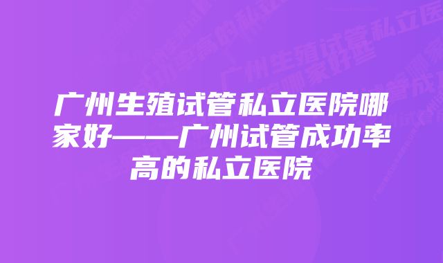 广州生殖试管私立医院哪家好——广州试管成功率高的私立医院