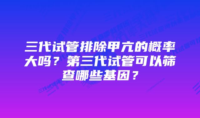 三代试管排除甲亢的概率大吗？第三代试管可以筛查哪些基因？