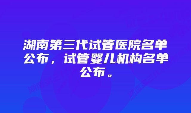 湖南第三代试管医院名单公布，试管婴儿机构名单公布。