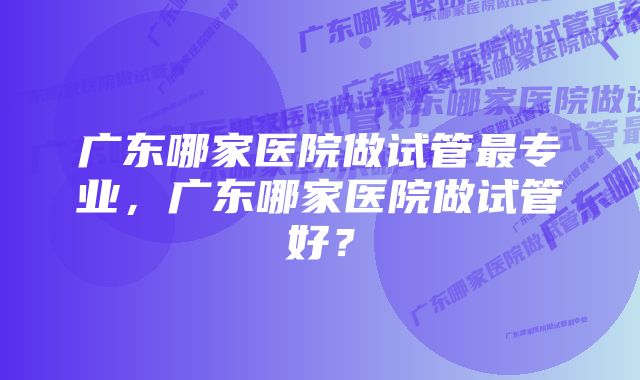 广东哪家医院做试管最专业，广东哪家医院做试管好？