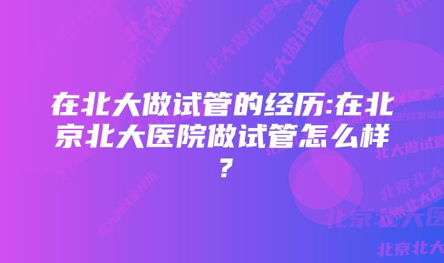 在北大做试管的经历:在北京北大医院做试管怎么样？