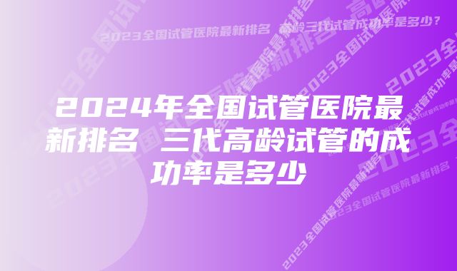 2024年全国试管医院最新排名 三代高龄试管的成功率是多少