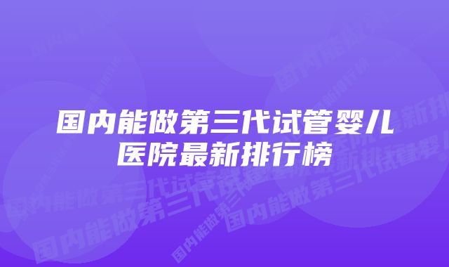 国内能做第三代试管婴儿医院最新排行榜