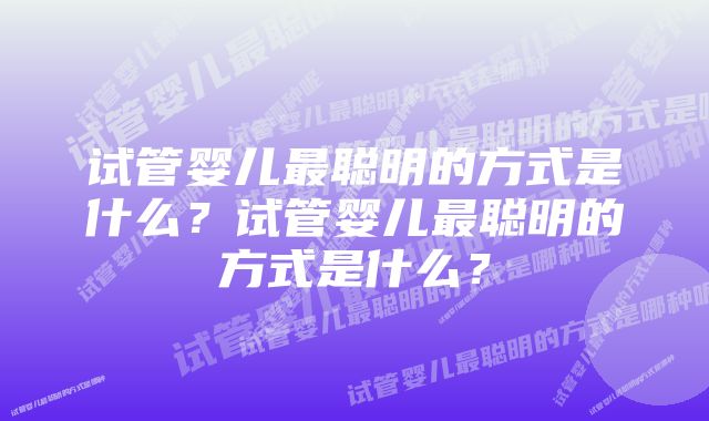 试管婴儿最聪明的方式是什么？试管婴儿最聪明的方式是什么？