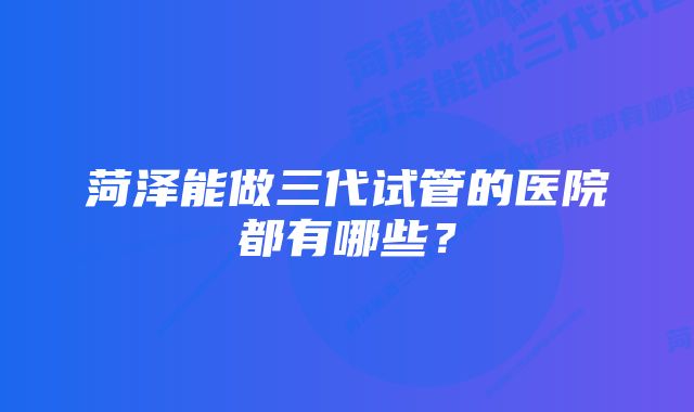 菏泽能做三代试管的医院都有哪些？