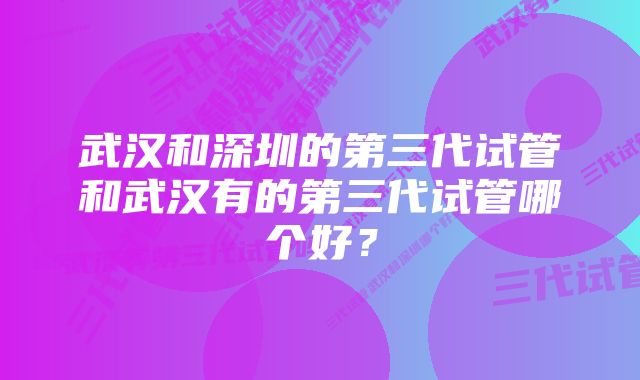 武汉和深圳的第三代试管和武汉有的第三代试管哪个好？