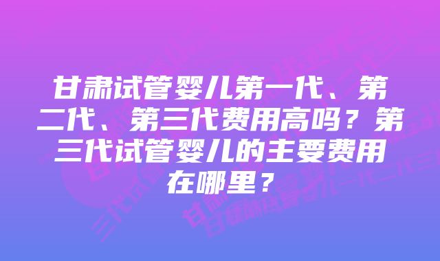 甘肃试管婴儿第一代、第二代、第三代费用高吗？第三代试管婴儿的主要费用在哪里？