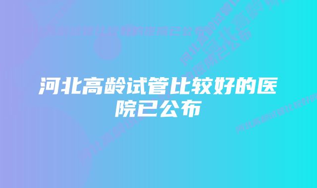 河北高龄试管比较好的医院已公布