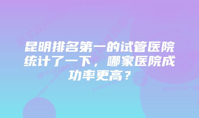 昆明排名第一的试管医院统计了一下，哪家医院成功率更高？